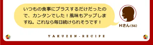 Hさん（56）「いつもの食事にプラスするだけだったので、カンタンでした！風味もアップしますね。これなら毎日続けられそうです！」