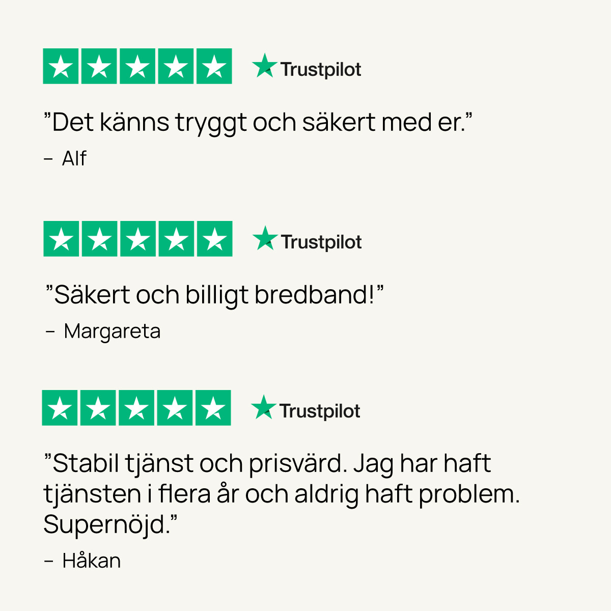 "Det känns tryggt och säkert med er."
- Alf

"Säkert och billigt bredband"
- Margareta

"Stabil tjänst och prisvärd. Jag har haft tjänsten i flera år och aldrig haft problem. Supernöjd."
- Håkan