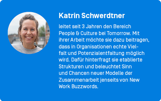 Katrin Schwerdtner leitet seit 3 Jahren den Bereich People & Culture bei Tomorrow. Mit ihrer Arbeit möchte sie dazu beitragen, dass in Organisationen echte Vielfalt und Potenzialentfaltung möglich wird. Dafür hinterfragt sie etablierte Strukturen und beleuchtet Sinn und Chancen neuer Modelle der Zusammenarbeit jenseits von New Work Buzzwords.