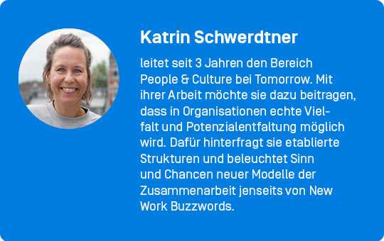 Katrin Schwerdtner leitet seit 3 Jahren den Bereich People & Culture bei Tomorrow. Mit ihrer Arbeit möchte sie dazu beitragen, dass in Organisationen echte Vielfalt und Potenzialentfaltung möglich wird. Dafür hinterfragt sie etablierte Strukturen und beleuchtet Sinn und Chancen neuer Modelle der Zusammenarbeit jenseits von New Work Buzzwords.
