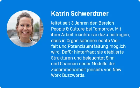 Katrin Schwerdtner leitet seit 3 Jahren den Bereich People & Culture bei Tomorrow. Mit ihrer Arbeit möchte sie dazu beitragen, dass in Organisationen echte Vielfalt und Potenzialentfaltung möglich wird. Dafür hinterfragt sie etablierte Strukturen und beleuchtet Sinn und Chancen neuer Modelle der Zusammenarbeit jenseits von New Work Buzzwords.
