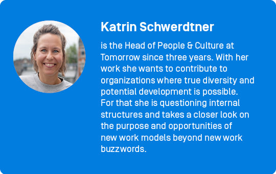 Katrin Schwerdtner
is the Head of People & Culture at Tomorrow since three years. With her work she wants to contribute to organizations where true diversity and potential development is possible. For that she is questioning internal structures and takes a closer look on the purpose and opportunities of new work models beyond new work buzzwords. 
