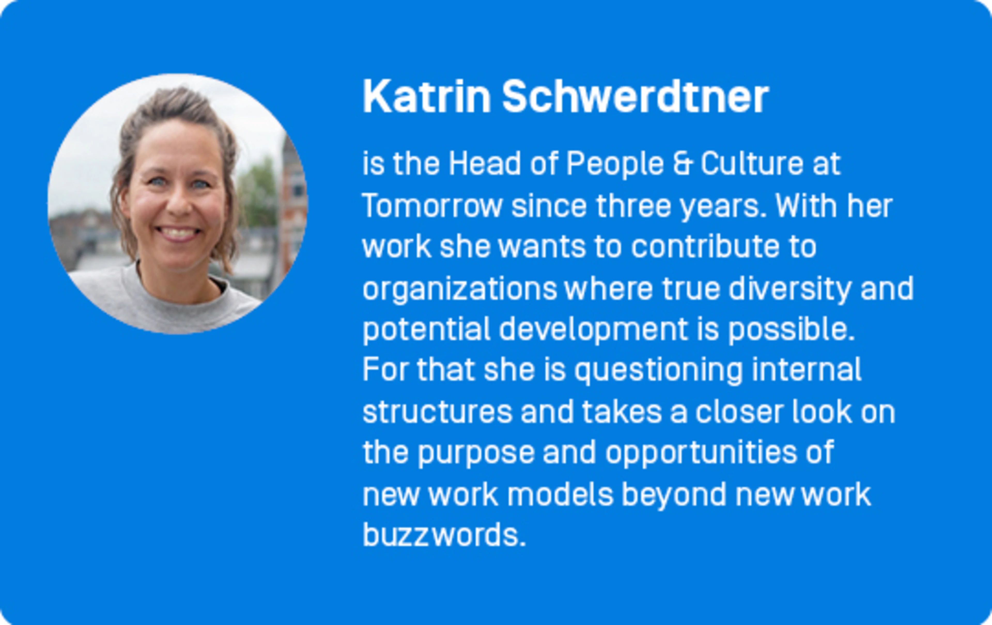 Katrin Schwerdtner
is the Head of People & Culture at Tomorrow since three years. With her work she wants to contribute to organizations where true diversity and potential development is possible. For that she is questioning internal structures and takes a closer look on the purpose and opportunities of new work models beyond new work buzzwords.