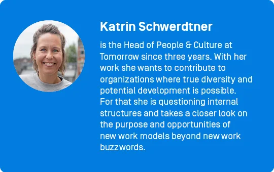 Katrin Schwerdtner
is the Head of People & Culture at Tomorrow since three years. With her work she wants to contribute to organizations where true diversity and potential development is possible. For that she is questioning internal structures and takes a closer look on the purpose and opportunities of new work models beyond new work buzzwords. 
