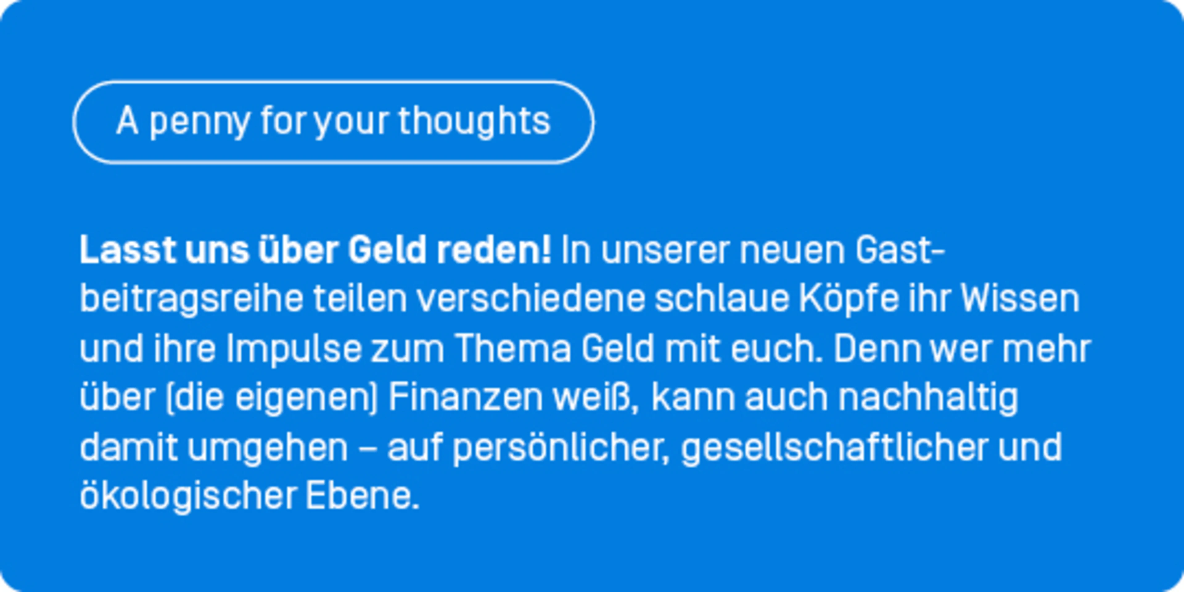 Lasst uns über Geld reden! In unserer neuen Gastbeitragsreihe „A penny for your thoughts” teilen verschiedene schlaue Köpfe ihr Wissen und ihre Impulse zum Thema Geld mit euch. Denn wer mehr über (die eigenen) Finanzen weiß, kann auch nachhaltig damit umgehen – auf persönlicher, gesellschaftlicher und ökologischer Ebene.