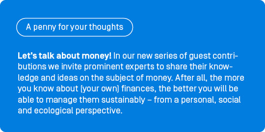 Let’s talk about money! In our new series of guest contributions, ‘A penny for your thoughts’, we invite prominent experts to share their knowledge and ideas on the subject of money. After all, the more you know about (your own) finances, the better you will be able to manage them sustainably – from a personal, social and ecological perspective.