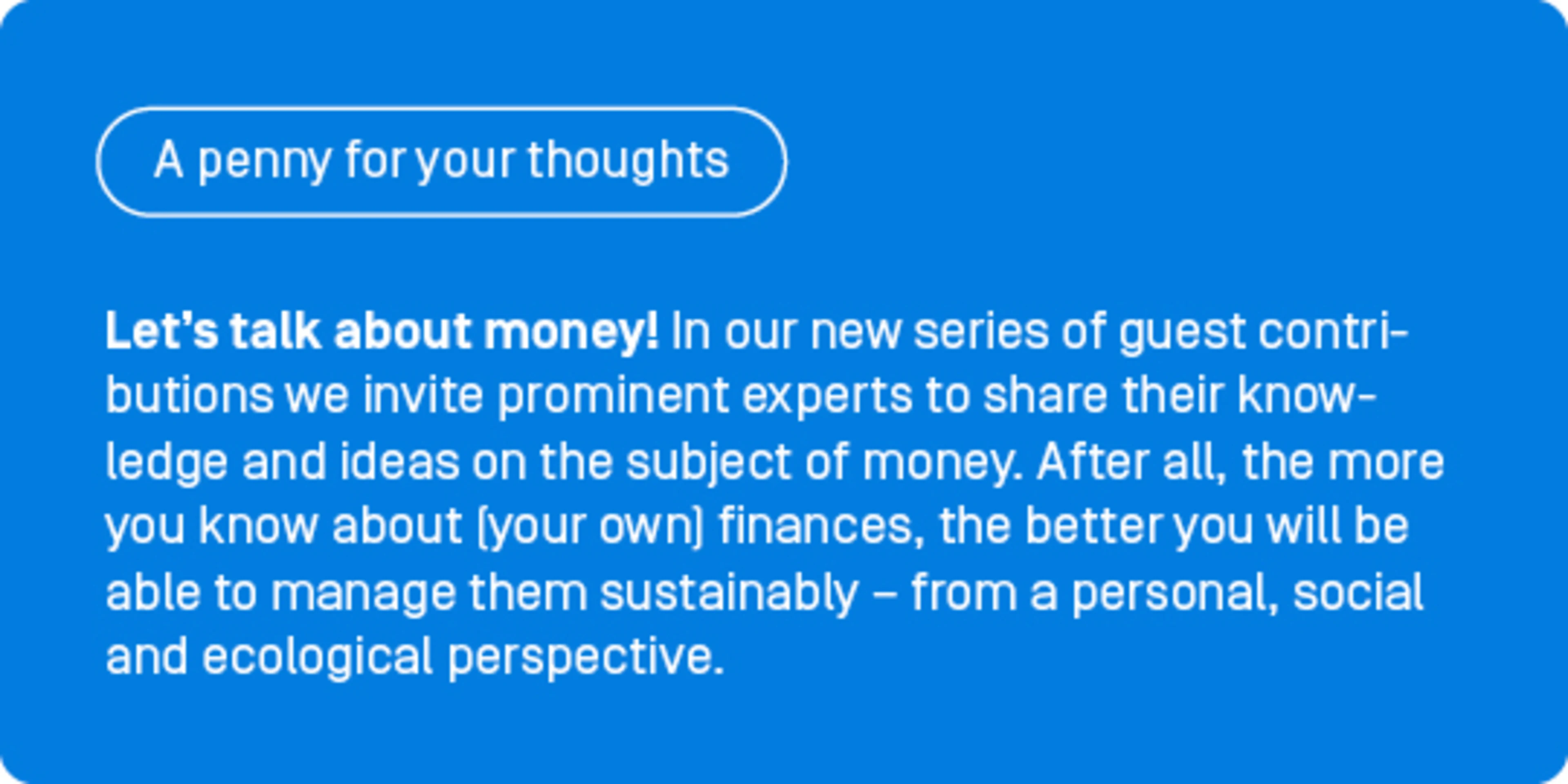 Let’s talk about money! In our new series of guest contributions, ‘A penny for your thoughts’, we invite prominent experts to share their knowledge and ideas on the subject of money. After all, the more you know about (your own) finances, the better you will be able to manage them sustainably – from a personal, social and ecological perspective.