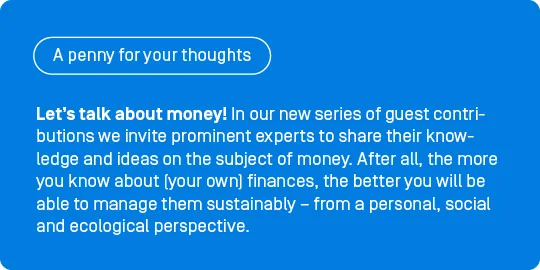 Let’s talk about money! In our new series of guest contributions, ‘A penny for your thoughts’, we invite prominent experts to share their knowledge and ideas on the subject of money. After all, the more you know about (your own) finances, the better you will be able to manage them sustainably – from a personal, social and ecological perspective. 

