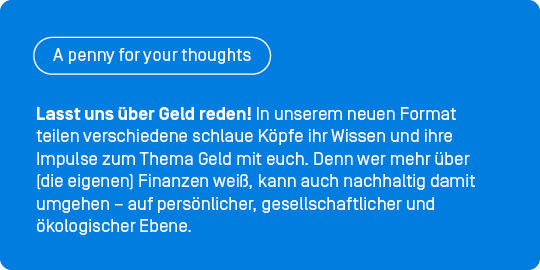 Lasst uns über Geld reden! In unserer neuen Gastbeitragsreihe „A penny for your thoughts” teilen verschiedene schlaue Köpfe ihr Wissen und ihre Impulse zum Thema Geld mit euch. Denn wer mehr über (die eigenen) Finanzen weiß, kann auch nachhaltig damit umgehen – auf persönlicher, gesellschaftlicher und ökologischer Ebene.