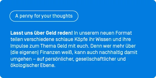 Lasst uns über Geld reden! In unserer neuen Gastbeitragsreihe „A penny for your thoughts” teilen verschiedene schlaue Köpfe ihr Wissen und ihre Impulse zum Thema Geld mit euch. Denn wer mehr über (die eigenen) Finanzen weiß, kann auch nachhaltig damit umgehen – auf persönlicher, gesellschaftlicher und ökologischer Ebene. 
