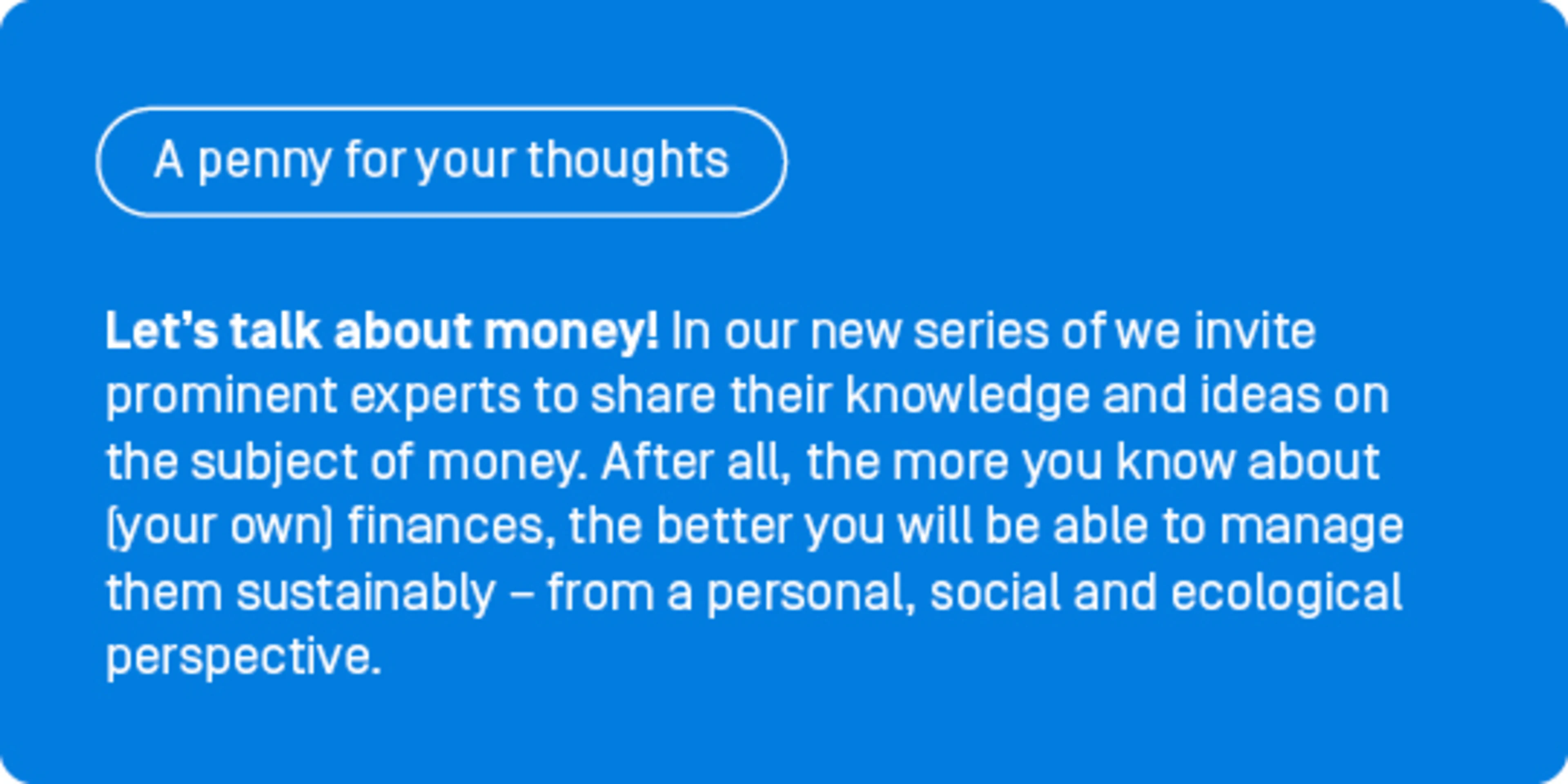 Let’s talk about money! In our new series of guest contributions, ‘A penny for your thoughts’, we invite prominent experts to share their knowledge and ideas on the subject of money. After all, the more you know about (your own) finances, the better you will be able to manage them sustainably – from a personal, social and ecological perspective.