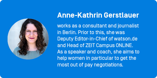 Anne-Kathrin Gerstlauer works as a consultant and journalist in Berlin. Prior to this, she was Deputy Editor-in-Chief of watson.de and Head of ZEIT Campus ONLINE. As a speaker and coach, she aims to help women in particular to get the most out of pay negotiations.