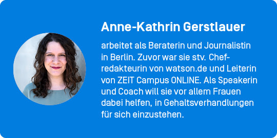 Autor*innenkasten: Anne-Kathrin Gerstlauer arbeitet als Beraterin und Journalistin in Berlin. Zuvor war sie stv. Chefredakteurin von watson.de und Leiterin von ZEIT Campus ONLINE. Als Speakerin und Coach will sie vor allem Frauen dabei helfen, in Gehaltsverhandlungen für sich einzustehen.