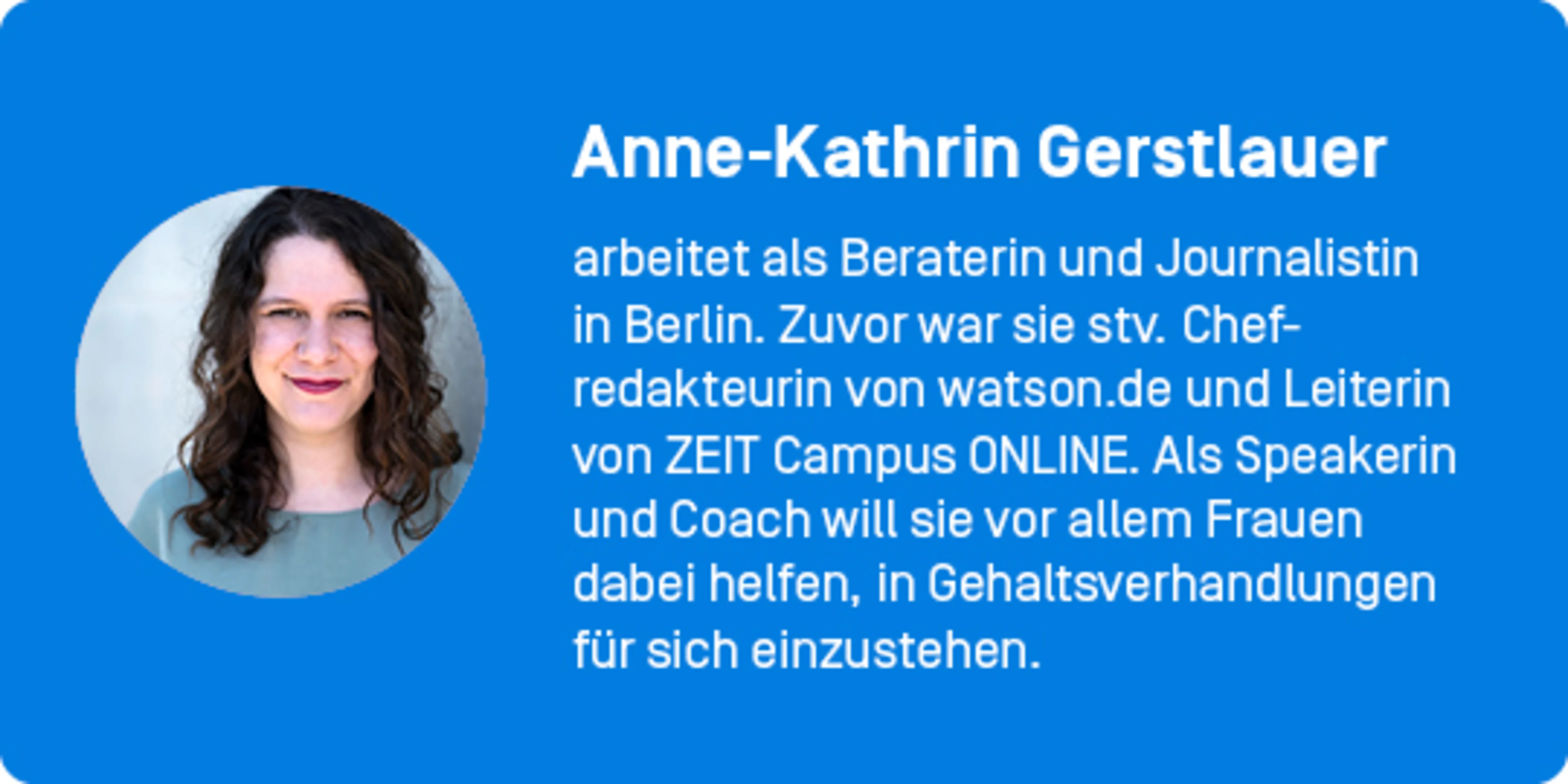 Autor*innenkasten: Anne-Kathrin Gerstlauer arbeitet als Beraterin und Journalistin in Berlin. Zuvor war sie stv. Chefredakteurin von watson.de und Leiterin von ZEIT Campus ONLINE. Als Speakerin und Coach will sie vor allem Frauen dabei helfen, in Gehaltsverhandlungen für sich einzustehen.