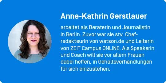Autor*innenkasten: Anne-Kathrin Gerstlauer arbeitet als Beraterin und Journalistin in Berlin. Zuvor war sie stv. Chefredakteurin von watson.de und Leiterin von ZEIT Campus ONLINE. Als Speakerin und Coach will sie vor allem Frauen dabei helfen, in Gehaltsverhandlungen für sich einzustehen. 