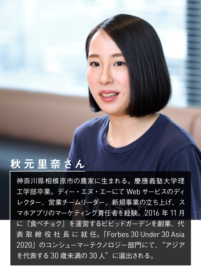 食べチョク秋元里奈さんプロフィール:神奈川県相模原市の農家に生まれる。慶應義塾大学理工学部卒業。ディー・エヌ・エーにてWebサービスのディレクター、営業チームリーダー、新規事業の立ち上げ、スマホアプリのマーケティング責任者を経験。2016年11月に『食べチョク』を運営するビビッドガーデンを創業、代表取締役社長に就任。「Forbes 30 Under 30 Asia 2020」のコンシューマーテクノロジー部門にて、“アジアを代表する30歳未満の30人”に選出される。