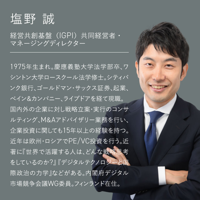 経営共創基盤（IGPI）共同経営者・マネージングディレクター 塩野 誠：1975年生まれ。慶應義塾大学法学部卒、ワシントン大学ロースクール法学修士。シティバンク銀行、ゴールドマン・サックス証券、起業、べイン＆カンパニー、ライブドアを経て現職。 国内外の企業に対し戦略立案・実行のコンサルティング、M＆Aアドバイザリー業務を行い、企業投資に関しても15年以上の経験を持つ。近年は欧州・ロシアでPE/VC投資を行う。近著に『世界で活躍する人は、どんな戦略思考をしているのか?』『デジタルテクノロジーと国際政治の力学』などがある。内閣府デジタル市場競争会議WG委員。フィンランド在住。