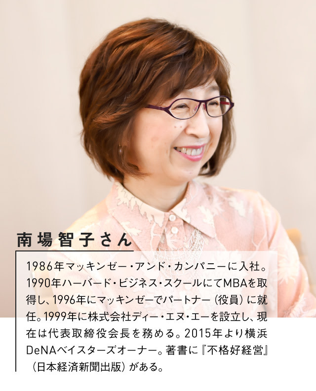 DeNA南場智子さんプロフィール：1986年マッキンゼー・アンド・カンパニーに入社。1990年ハーバード・ビジネス・スクールにてMBAを取得し、1996年にマッキンゼーでパートナー（役員）に就任。1999年に株式会社ディー・エヌ・エーを設立し、現在は代表取締役会長を務める。2015年より横浜DeNAベイスターズオーナー。著書に『不格好経営』（日本経済新聞出版）がある。