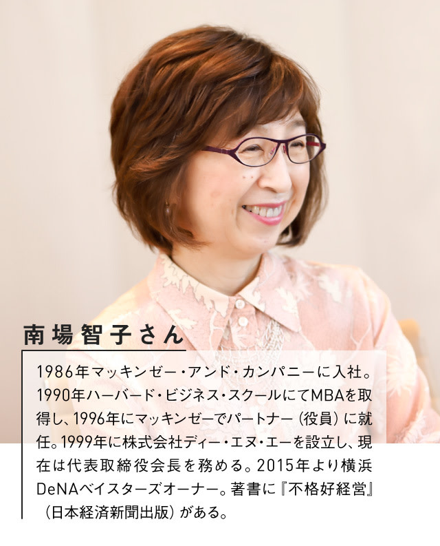 DeNA南場智子さんプロフィール:1986年マッキンゼー・アンド・カンパニーに入社。1990年ハーバード・ビジネス・スクールにてMBAを取得し、1996年にマッキンゼーでパートナー(役員)に就任。1999年に株式会社ディー・エヌ・エーを設立し、現在は代表取締役会長を務める。2015年より横浜DeNAベイスターズオーナー。著書に『不格好経営』(日本経済新聞出版)がある。