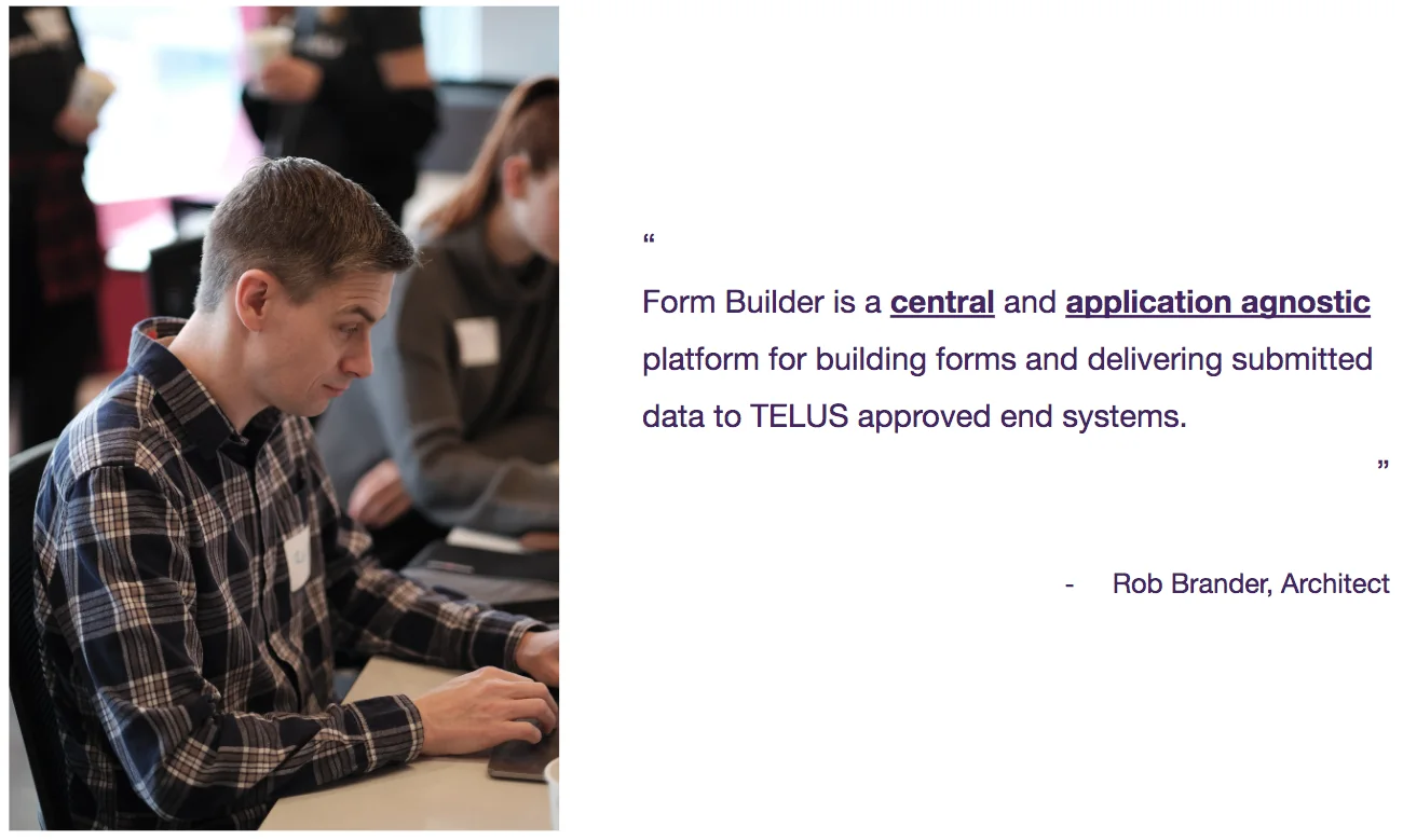 Form Builder is a central and application agnostic platform for building forms and delivering submitted data to TELUS approved end systems - Rob Brander, Architect