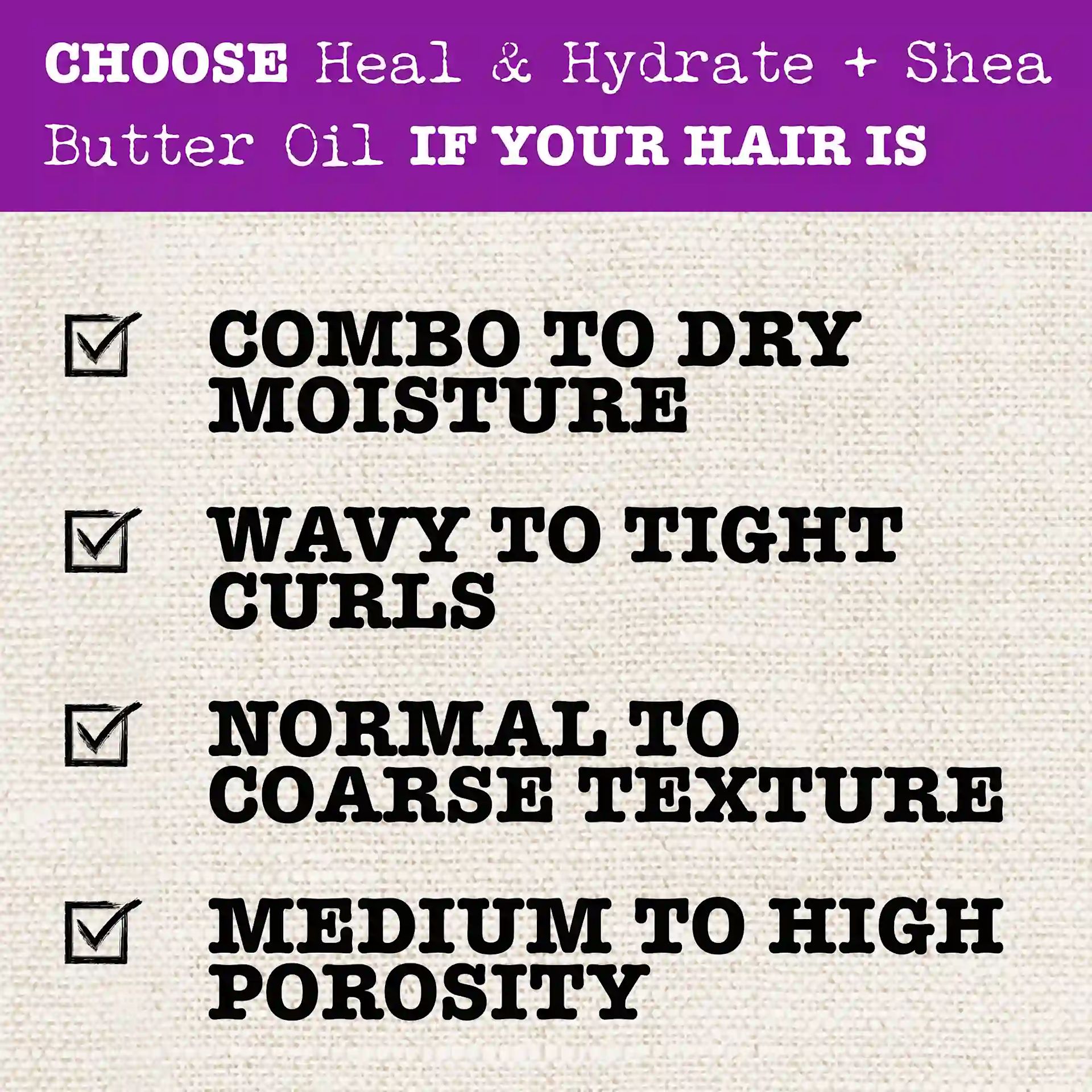 Choose Heal & Hydrate + Shea Butter Oil if your hair is Combo to Dry Moisture; Wavy to Tight Curls, Normal to Coarse Texture, Medium to High Porosity