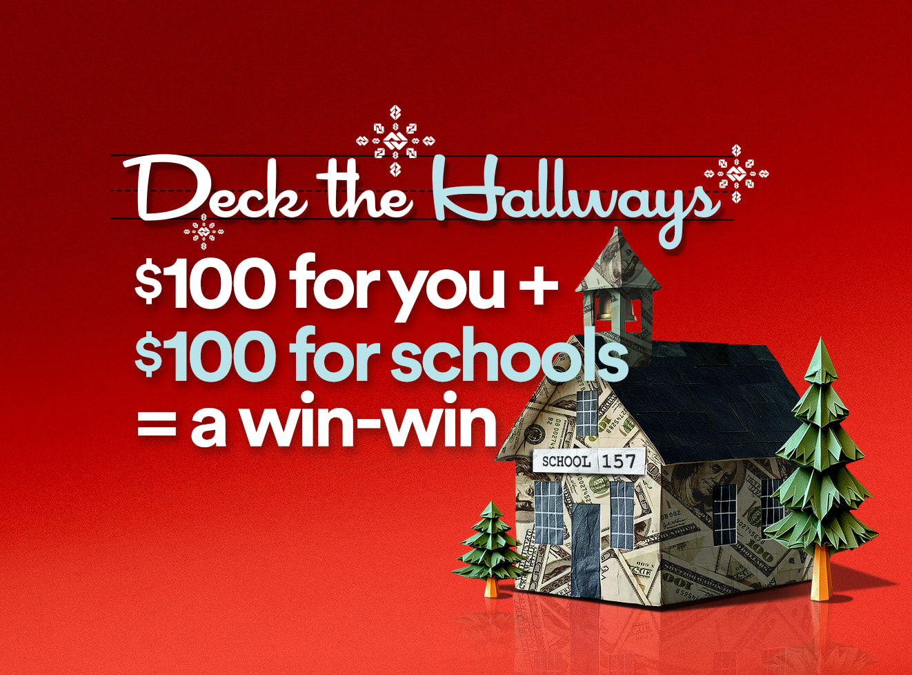 House made of money with headline that says Deck the Hallways $100 for you plus $100 for schools equals a win-win