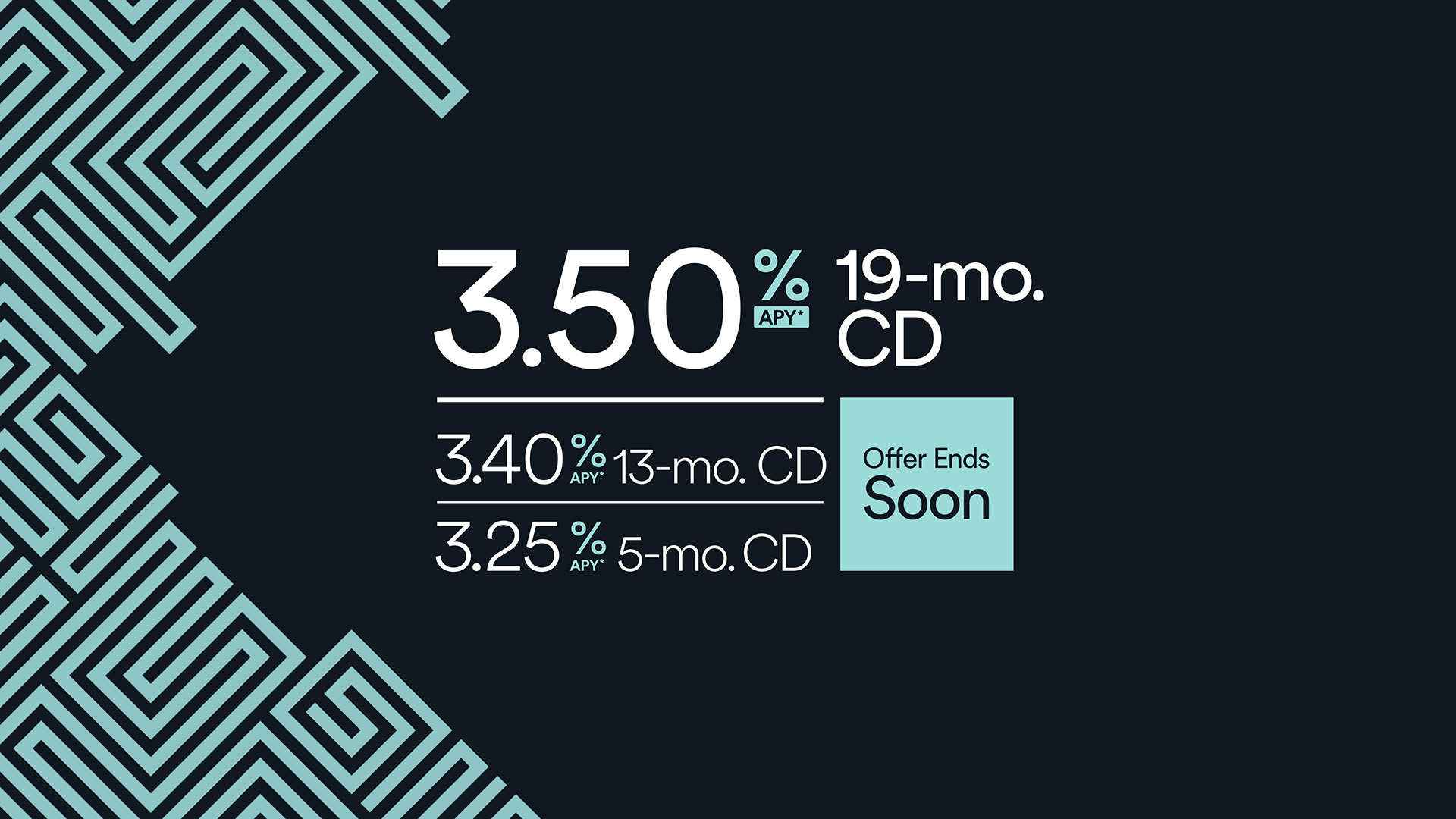 Certificate of deposit rates 19-mo. CD 3.50% APY* 13-mo. CD 3.40% APY* 5-mo. CD 3.25% APY*