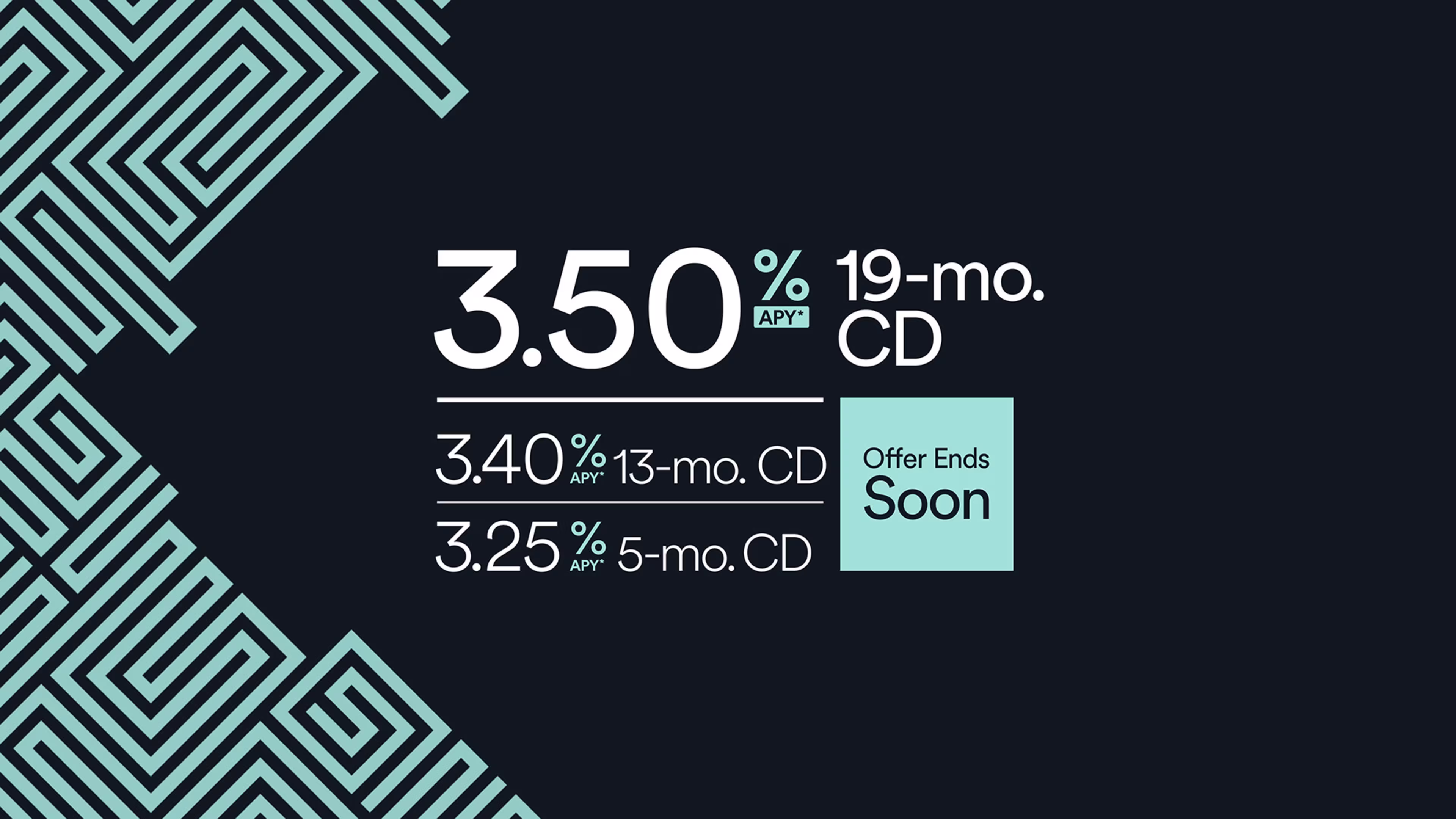 Certificate of deposit rates 19-mo. CD 3.50% APY* 13-mo. CD 3.40% APY* 5-mo. CD 3.25% APY*
