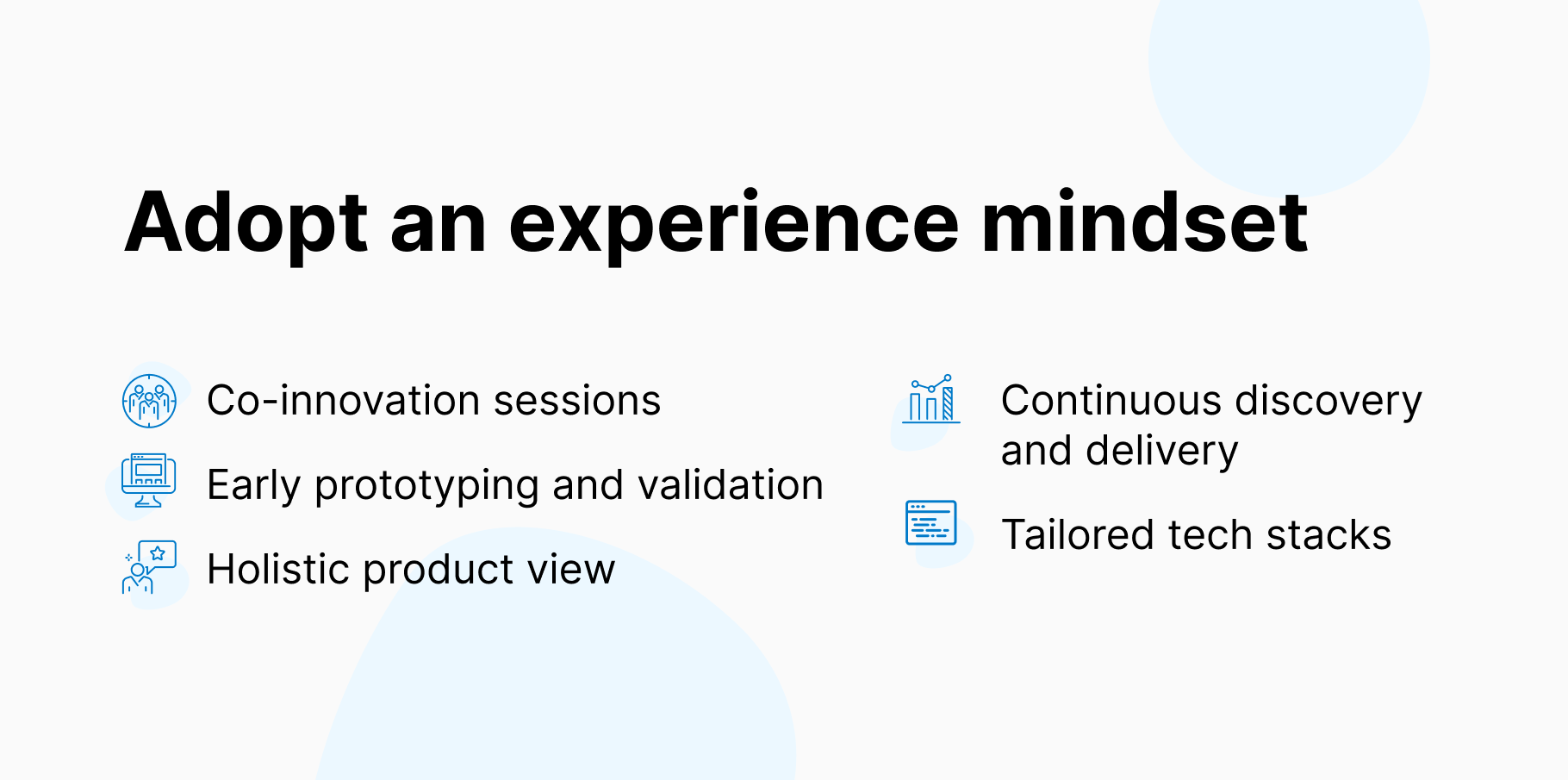 Adopt an experience mindset:
1. Co-innovation sessions
2. Early prototyping and validation
3. Holistic product view
4. Continuous discovery and delivery
5. Tailored tech stacks