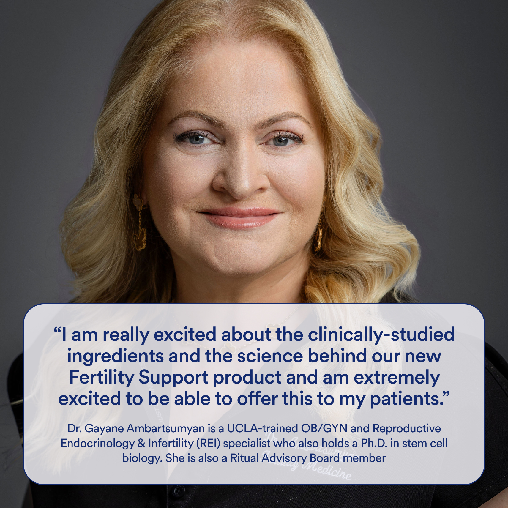 Headshot of Dr. Gayane Ambartsumyan with the following quote: "I am really excited about the clinically-studied ingredients and the science behind our new Fertility Support product and am extremely excited to be able to offer this to my patients." Dr. Gayane Ambartsumyan os a Ritual Advisory Board Member and is a UCLA-trained OB/GYN and REI specialist who also holds a Ph.D. in stem cell biology.