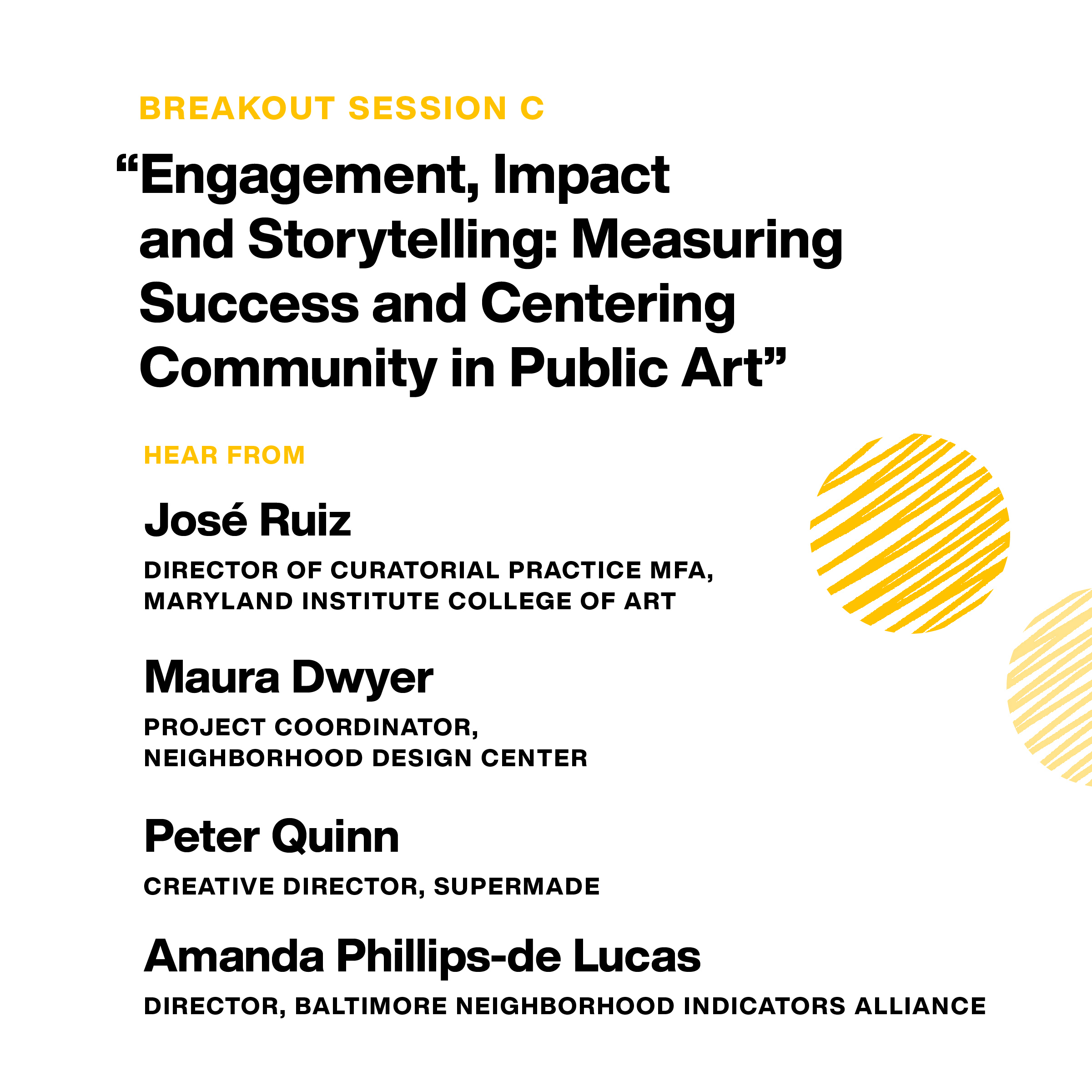 Breakout Session C: “Engagement, Impact and Storytelling: Measuring Success and Centering Community in Public Art.” Hear from: José Ruiz, Director of Curatorial Practice MFA, MICA. Maura Dwyer, Project Coordinator, neighborhood design center. Peter Quinn
creative director, Supermade. Amanda Phillips-de Lucas, director, Baltimore Neighborhood Indicators Alliance.