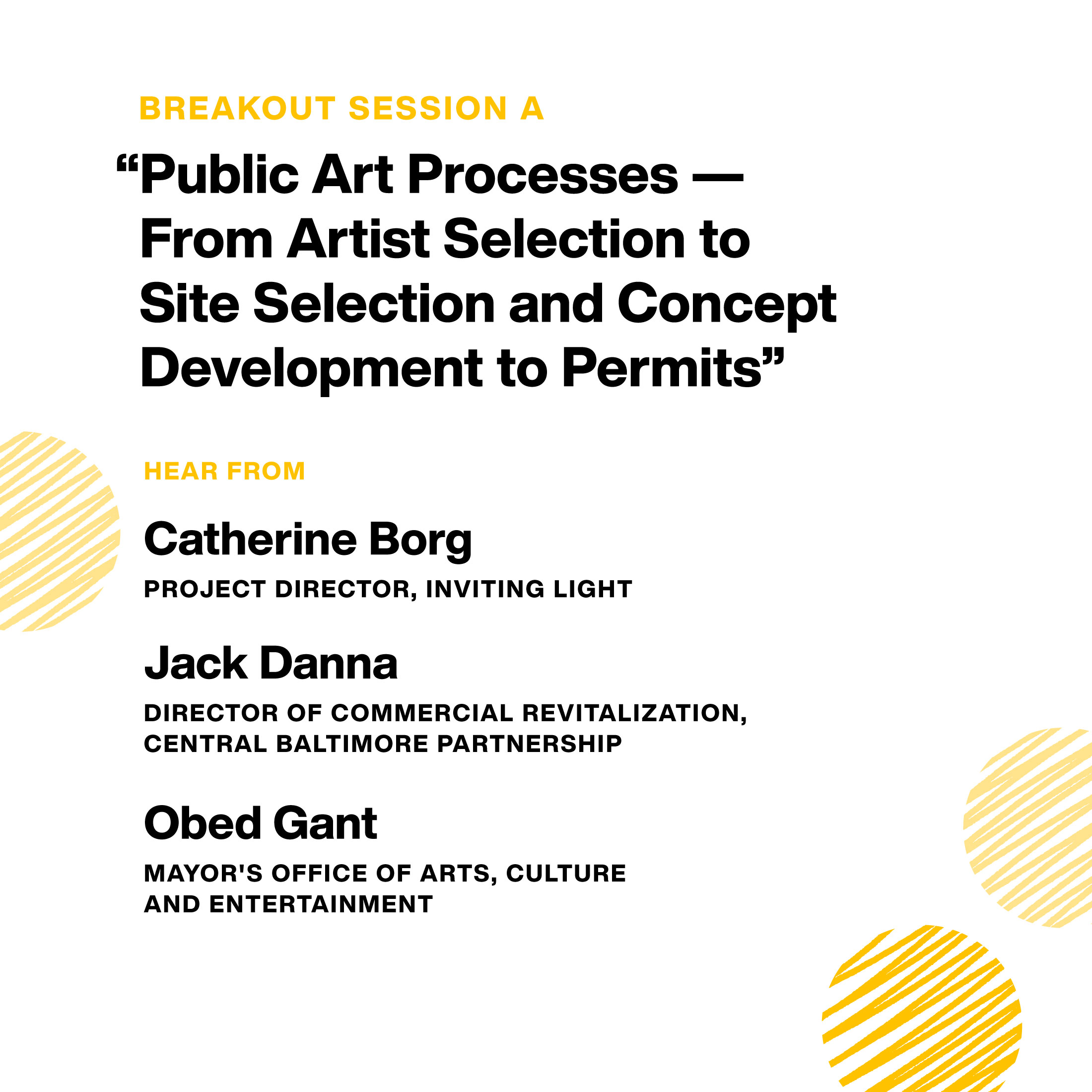 Breakout Session A: “Public Art Processes — From Artist Selection to Site Selection and Concept Development to Permits.” Hear from: Catherine Borg, Inviting Light Project Manager. Jack Danna, Director of Commercial Revitalization, Central Baltimore Partnership. Obed Gant, Mayor's Office of Arts, Culture and Entertainment.