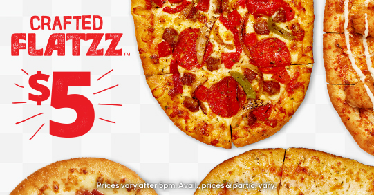 5 recipes on Crafted Flatzz crust. $5 each. Prices vary after 5 pm. Availability, prices and participation vary.  Additional charge for extra toppings & cheese. Taxes, tip & fees extra.