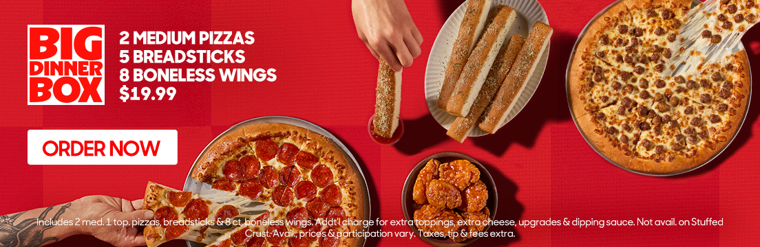 Big Dinner Box. 2 medium pizzas, 5 breadsticks, 8 boneless wings starting at $19.99. Click to order now. Additional charge for extra toppings, extra cheese, upgrades & dipping sauce. Not available on Stuffed Crust. Availability, prices & participation vary. Taxes, tip & fees extra.