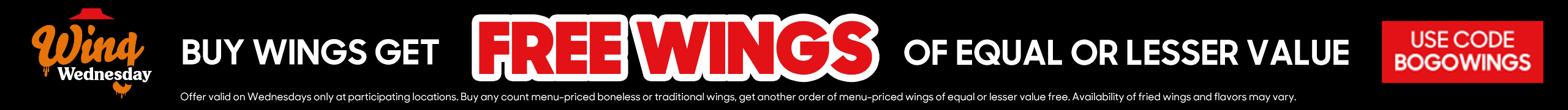 Offer valid on Wednesdays only at participating locations. Buy any count menu-priced boneless or traditional wings, get another order of menu-priced wings of equal or lesser value free. Availability of fried wings and flavors may vary. Extra charge for dipping sauce. Use code BOGOWINGS to redeem.