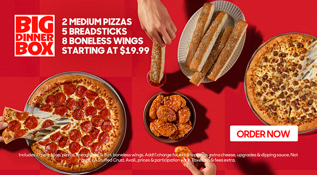 Big Dinner Box. 2 medium pizzas, 5 breadsticks, 8 boneless wings starting at $19.99. Click to order now. Additional charge for extra toppings, extra cheese, upgrades & dipping sauce. Not available on Stuffed Crust. Availability, prices & participation vary. Taxes, tip & fees extra.