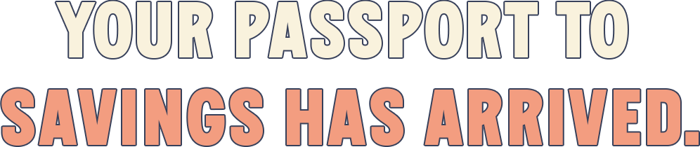 YOUR PASSPORT TO SAVINGS HAS ARRIVED