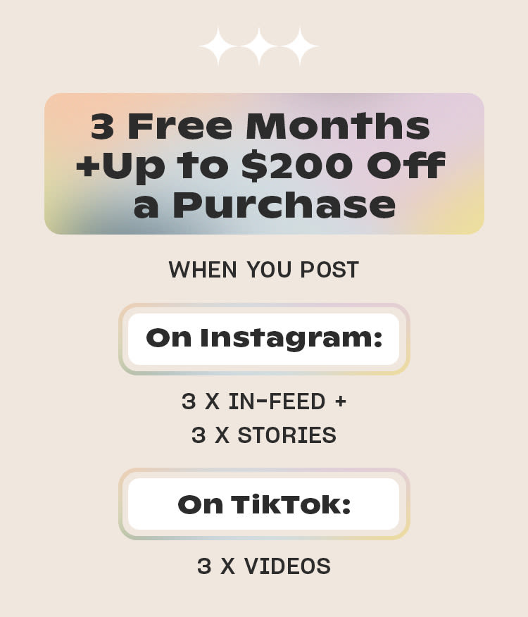 3 Free Months 
+ Up to $200 Off a Purchase

WHEN YOU POST

On Instagram
3 x in-feed + 
3 x stories

On TikTok 
3 x videos
