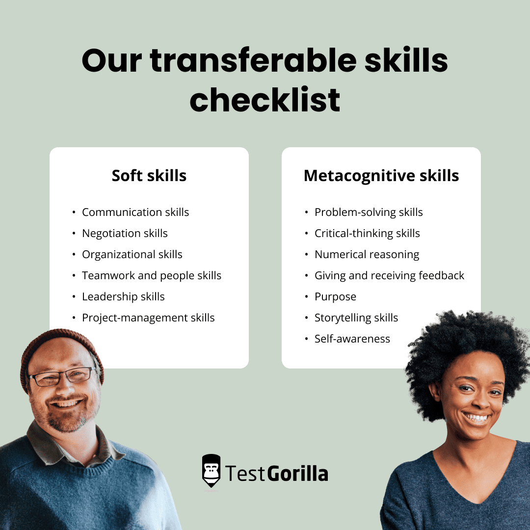 Our transferable skills checklist.
Soft skills: communication skills, negotiation skills, organizational skills, teamwork and people skills, leadership skills, and project-management skills.
Metacognitive skills: problem-solving skills, critical-thinking skills, numerical reasoning, giving and receiving feedback, purpose, storytelling skills, and self-awareness.