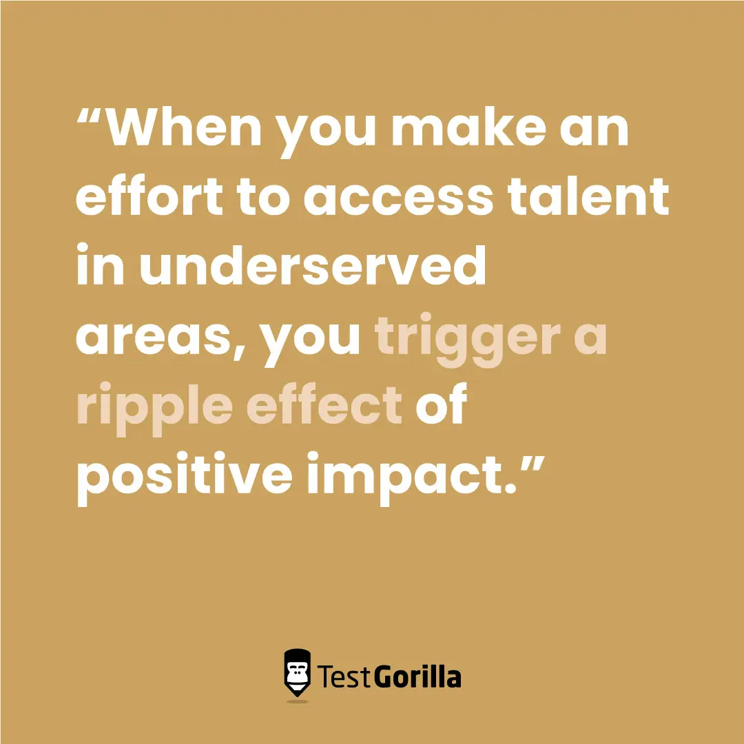 When you make an effort to access talent in underserved areas, you trigger a ripple effect of positive impact