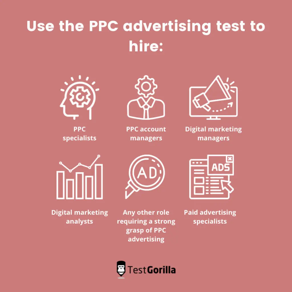 Use the PPC advertising test to hire
PPC Specialists, PPC Account Managers, Digital Marketing Managers, Digital Marketing Analysts, Paid Advertising Specialists, and any other role requiring a strong grasp of PPC advertising.