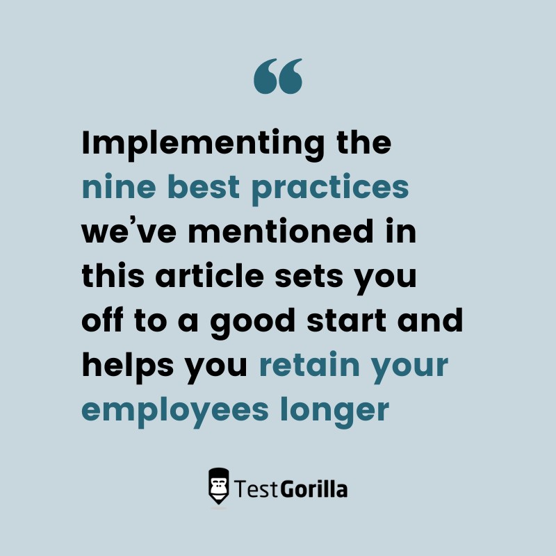 Implementing the nine best practices we’ve mentioned in this article sets you off to a good start and helps you retain your employees longer.