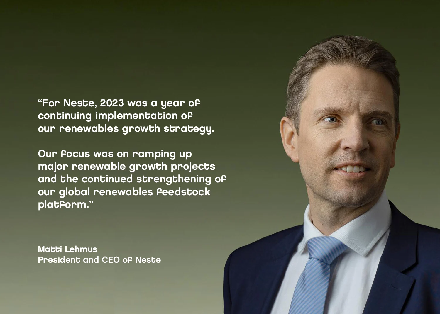 For Neste, 2023 was a year of continuing implementation of our renewables growth strategy. Our focus was on ramping up major renewable growth projects and the continued strengthening of our global renewables feedstock platform. -Matti Lehmus, CEO of Neste