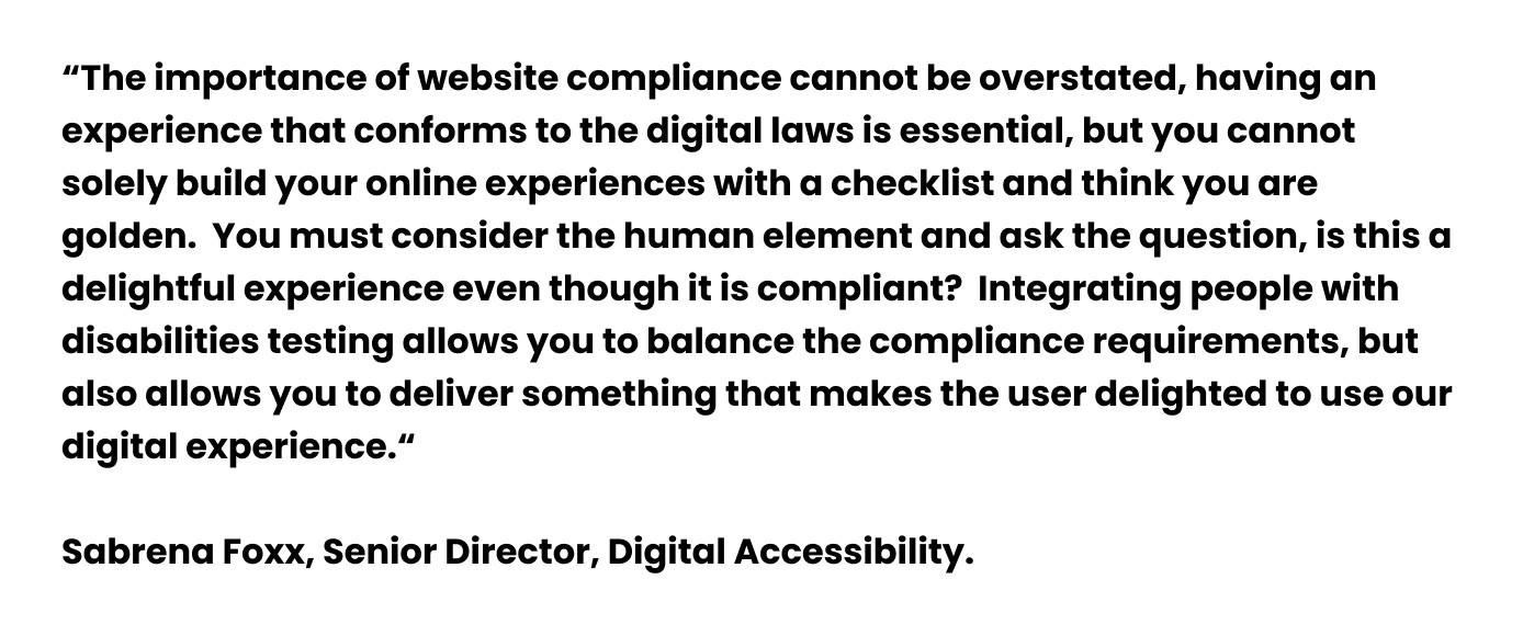 A quote from Sabrena Foxx, Senior Director, Digital Accessibility. "The importance of website compliance cannot be overstated, having an experience that conforms to the digital laws is essential, but you cannot solely build your online experiences with a checklist and think you are golden.  You must consider the human element and ask the question, is this a delightful experience even though it is compliant?  Integrating people with disabilities testing allows you to balance the compliance requirements, but also allows you to deliver something that makes the user delighted to use our digital experience,"