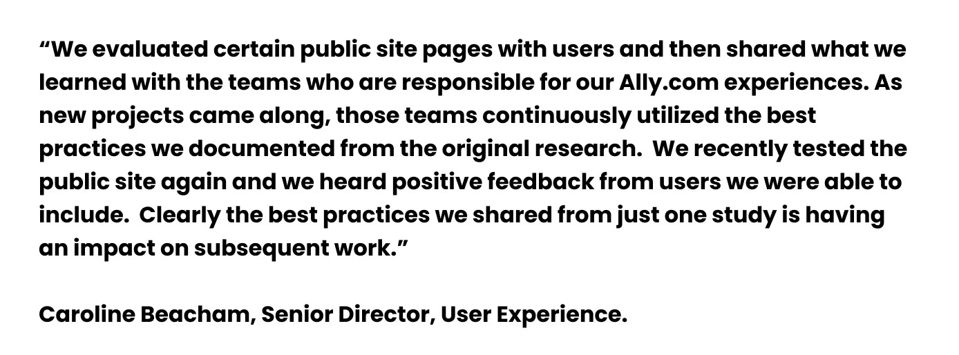 A quote from Caroline Beacham, Senior Director, User Experience. “We evaluated certain public site pages with users and then shared what we learned with the teams who are responsible for our Ally.com experiences. As new projects came along, those teams continuously utilized the best practices we documented from the original research.  We recently tested the public site again and we heard positive feedback from users we were able to include.  Clearly the best practices we shared from just one study is having an impact on subsequent work,” 
