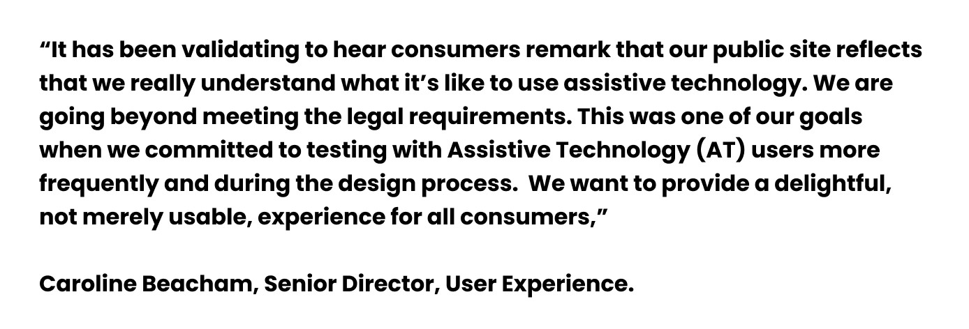  A quote from Caroline Beacham, Senior Director, User Experience. “It has been validating to hear consumers remark that our public site reflects that we really understand what it’s like to use assistive technology. We are going beyond meeting the legal requirements. This was one of our goals when we committed to testing with Assistive Technology (AT) users more frequently and during the design process.  We want to provide a delightful, not merely usable, experience for all consumers,”