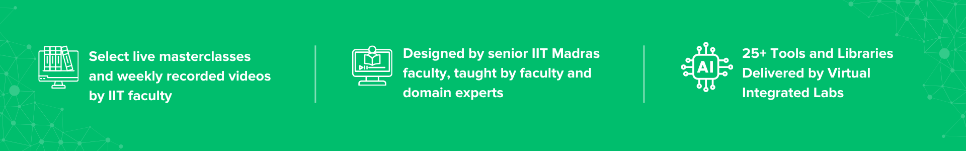 Select live masterclasses by IIT faculty, AI and Machine Learning curriculum designed by senior IIT Madras faculty, and 3 IBM certificates and masterclasses Select live masterclasses by IIT faculty, AI and Machine Learning curriculum designed by senior IIT Madras faculty, and 3 IBM certificates and masterclasses
