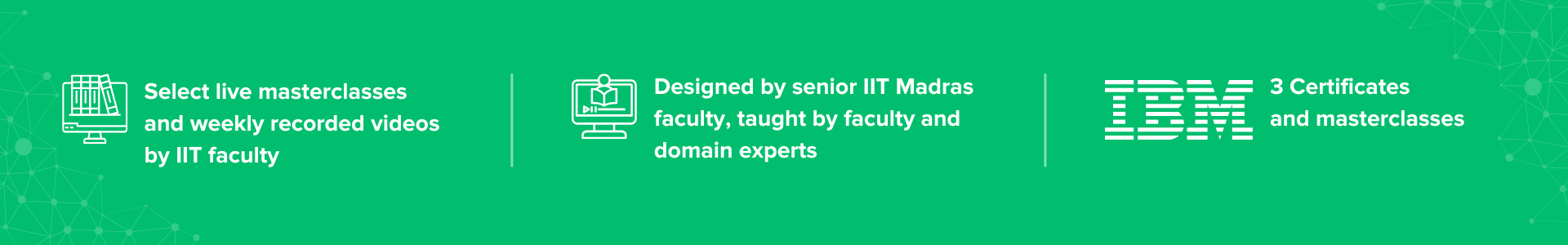 Select live masterclasses by IIT faculty, AI and Machine Learning curriculum designed by senior IIT Madras faculty, and 3 IBM certificates and masterclasses Select live masterclasses by IIT faculty, AI and Machine Learning curriculum designed by senior IIT Madras faculty, and 3 IBM certificates and masterclasses