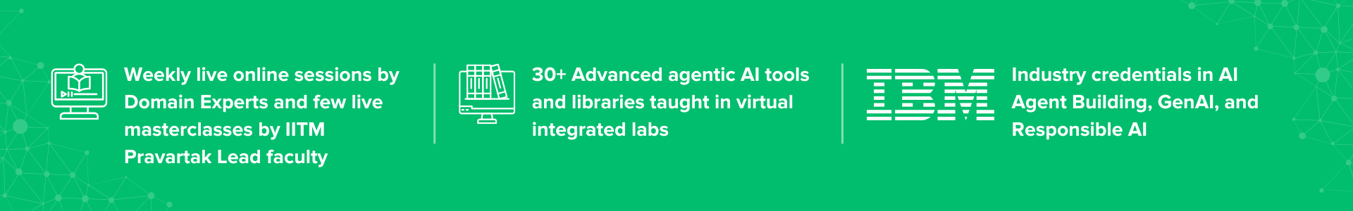 Weekly live online sessions by Domain Experts and few live masterclasses by IITM Pravartak Lead faculty, 20+ Advanced agentic AI tools and libraries taught in virtual integrated labs, Industry credentials in AI Agent Building, GenAI, and Responsible AI