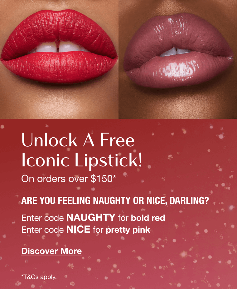 Unlock A Free Iconic Lipstick! On orders over $150*  ARE YOU FEELING NAUGHTY OR NICE, DARLING?  Enter code  NAUGHTY  for bold red   Enter code  NICE  for pretty pink 